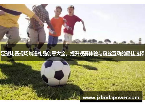 足球比赛现场赠送礼品创意大全，提升观赛体验与粉丝互动的最佳选择