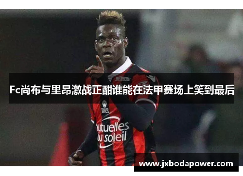 Fc尚布与里昂激战正酣谁能在法甲赛场上笑到最后